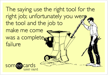 The saying use the right tool for the right job; unfortunately you were
the tool and the job to
make me come
was a complete
failure
