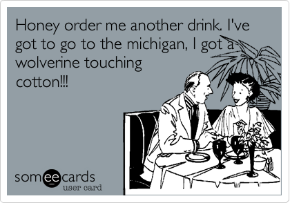 Honey order me another drink. I've got to go to the michigan, I got a wolverine touching
cotton!!!