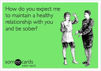How do you expect me
to maintain a healthy
relationship with you
and be sober? 