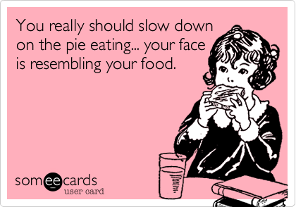 You really should slow down
on the pie eating... your face
is resembling your food.  