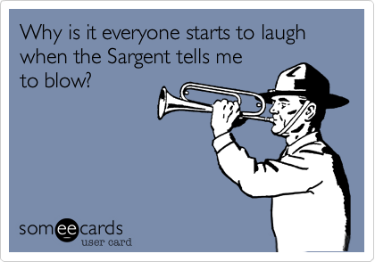 Why is it everyone starts to laugh
when the Sargent tells me
to blow?