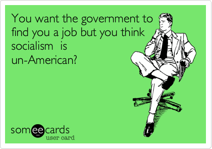 You want the government to
find you a job but you think
socialism  is
un-American?