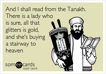 And I shall read from the Tanakh.
There is a lady who
is sure, all that
glitters is gold,
and she's buying
a stairway to
heaven