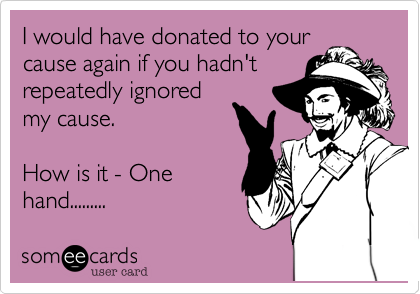 I would have donated to your
cause again if you hadn't
repeatedly ignored
my cause. 

How is it - One
hand.........