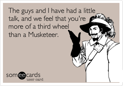  The guys and I have had a little  talk, and we feel that you're  more of a third wheel than a Musketeer.