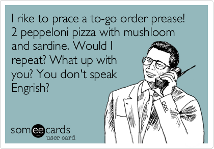I rike to prace a to-go order prease!
2 peppeloni pizza with mushloom and sardine. Would I
repeat? What up with
you? You don't speak
Engrish?