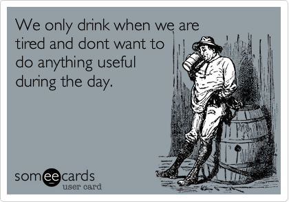 We only drink when we are
tired and dont want to
do anything useful
during the day.