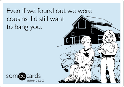 Even if we found out we were cousins, I'd still want
to bang you.