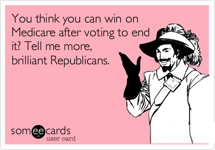 You think you can win on
Medicare after voting to end
it? Tell me more,
brilliant Republicans.