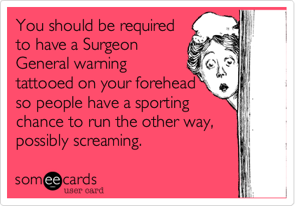 You should be required 
to have a Surgeon
General warning 
tattooed on your forehead
so people have a sporting 
chance to run the other way, possibly screaming.