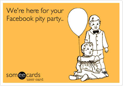 We're here for your
Facebook pity party..