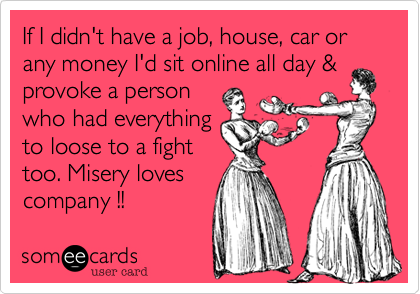 If I didn't have a job, house, car or any money I'd sit online all day &
provoke a person
who had everything
to loose to a fight
too. Misery loves
company !!