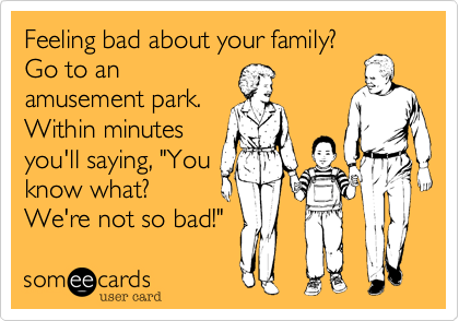 Feeling bad about your family?
Go to an
amusement park.
Within minutes
you'll saying, "You
know what?
We're not so bad!"