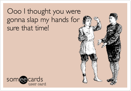 Ooo I thought you were
gonna slap my hands for
sure that time!