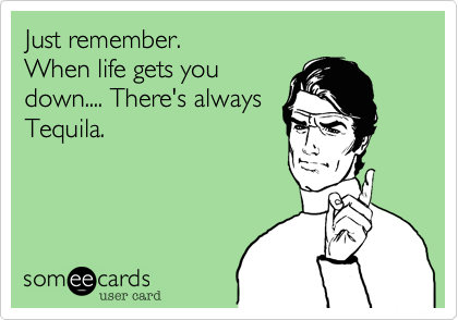 Just remember.
When life gets you
down.... There's always
Tequila.