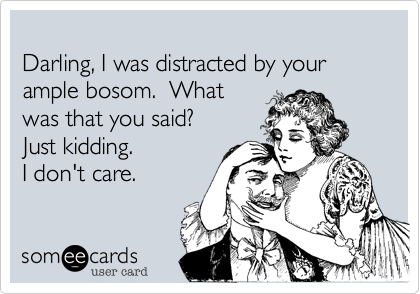 
Darling, I was distracted by your ample bosom.  What 
was that you said?
Just kidding.
I don't care. 