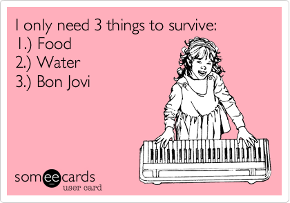 I only need 3 things to survive:
1.%29 Food
2.%29 Water
3.%29 Bon Jovi