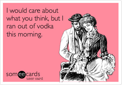 I would care about
what you think, but I
ran out of vodka
this morning.