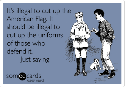It's illegal to cut up the
American Flag. It
should be illegal to
cut up the uniforms
of those who
defend it. 
       Just saying. 