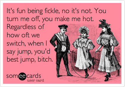 It's fun being fickle, no it's not. You turn me off, you make me hot.
Regardless of
how oft we
switch, when I
say jump, you'd
best jump, bitch.