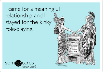 I came for a meaningful
relationship and I
stayed for the kinky
role-playing. 