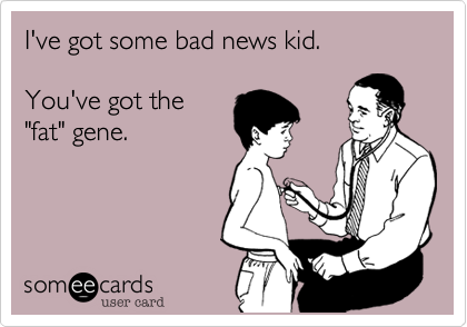 I've got some bad news kid.

You've got the
"fat" gene.