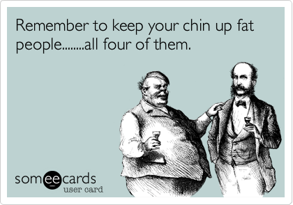 Remember to keep your chin up fat people........all four of them.