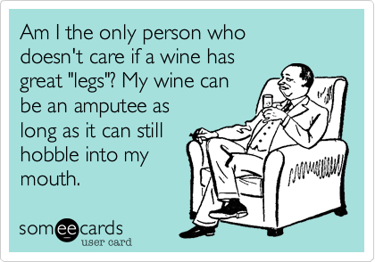 Am I the only person who
doesn't care if a wine has
great "legs"? My wine can
be an amputee as
long as it can still
hobble into my
mouth.