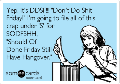 Yep! It's DDSF!!! "Don't Do Shit Friday!" I'm going to file all of this crap under 'S' for
SODFSHH,
"Should Of
Done Friday Still
Have Hangover."