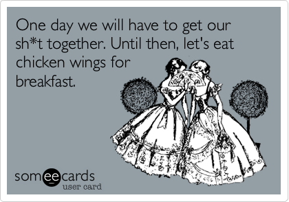 One day we will have to get our sh*t together. Until then, let's eat chicken wings for
breakfast.  