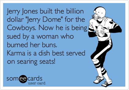 Jerry Jones built the billion
dollar "Jerry Dome" for the Cowboys. Now he is being
sued by a woman who
burned her buns. 
Karma is a dish best served 
on searing seats!