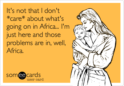 It's not that I don't
*care* about what's
going on in Africa... I'm
just here and those
problems are in, well,
Africa.