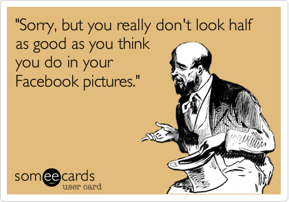 "Sorry, but you really don't look half as good as you think
you do in your
Facebook pictures." 