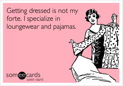 Getting dressed is not my
forte. I specialize in
loungewear and pajamas.