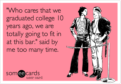 "Who cares that we
graduated college 10
years ago, we are
totally going to fit in
at this bar." said by
me too many time. 