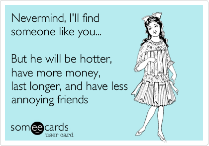 Nevermind, I'll find 
someone like you... 

But he will be hotter, 
have more money, 
last longer, and have less
annoying friends