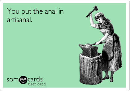 You put the anal in
artisanal.
