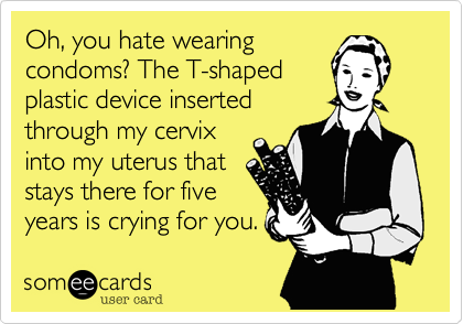 Oh, you hate wearing
condoms? The T-shaped
plastic device inserted
through my cervix
into my uterus that
stays there for five
years is crying for you.