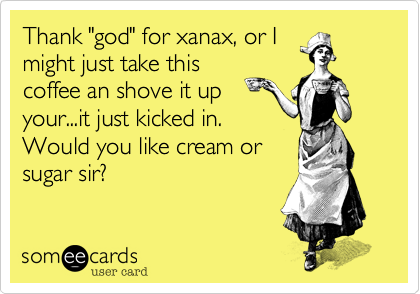 Thank "god" for xanax, or I
might just take this
coffee an shove it up 
your...it just kicked in.
Would you like cream or
sugar sir?