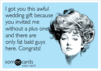 I got you this awful
wedding gift because
you invited me
without a plus one
and there are
only fat bald guys
here. Congrats!