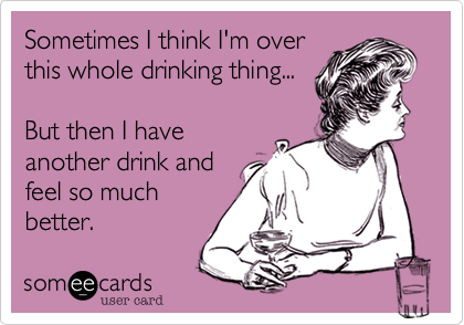 Sometimes I think I'm over
this whole drinking thing...

But then I have
another drink and
feel so much
better.