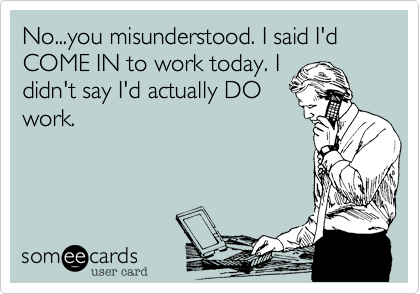 No...you misunderstood. I said I'd COME IN to work today. I
didn't say I'd actually DO
work.