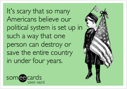It's scary that so many
Americans believe our
political system is set up in
such a way that one
person can destroy or
save the entire country 
in under four years. 