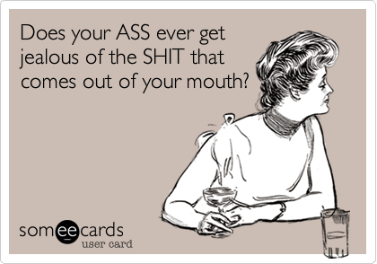 Does your ASS ever get
jealous of the SHIT that
comes out of your mouth?