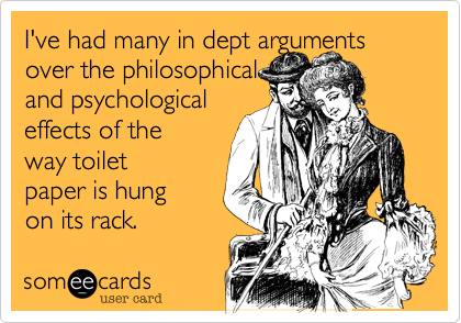 I've had many in dept arguments over the philosophical 
and psychological
effects of the
way toilet
paper is hung 
on its rack. 