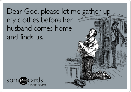Dear God, please let me gather up my clothes before her 
husband comes home 
and finds us.