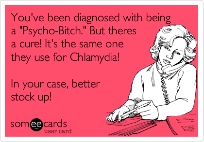You've been diagnosed with being
a "Psycho-Bitch." But theres
a cure! It's the same one
they use for Chlamydia!

In your case, better
stock up!