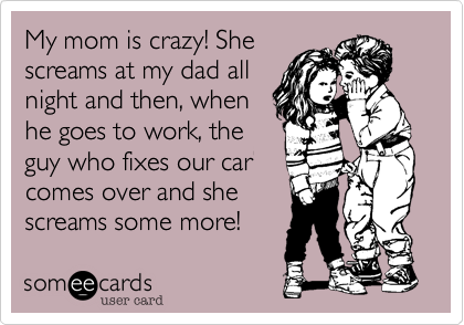 My mom is crazy! She
screams at my dad all
night and then, when
he goes to work, the
guy who fixes our car
comes over and she
screams some more!