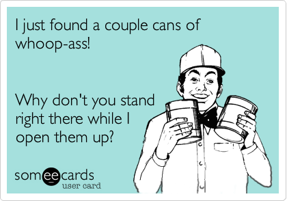 I just found a couple cans of whoop-ass!


Why don't you stand
right there while I
open them up?