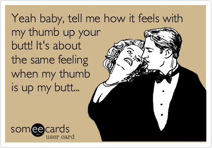 Yeah baby, tell me how it feels with my thumb up your
butt! It's about
the same feeling
when my thumb
is up my butt...